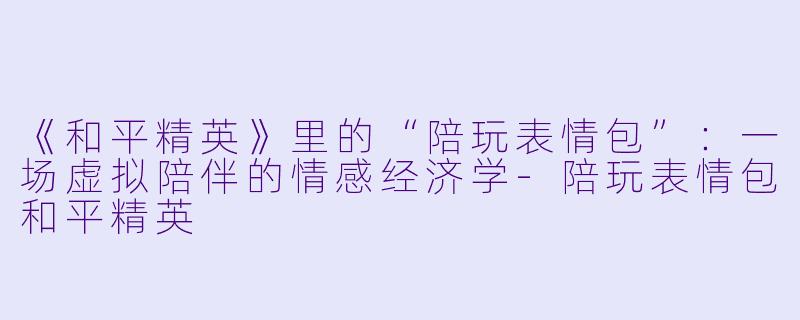《和平精英》里的“陪玩表情包”：一场虚拟陪伴的情感经济学-陪玩表情包和平精英