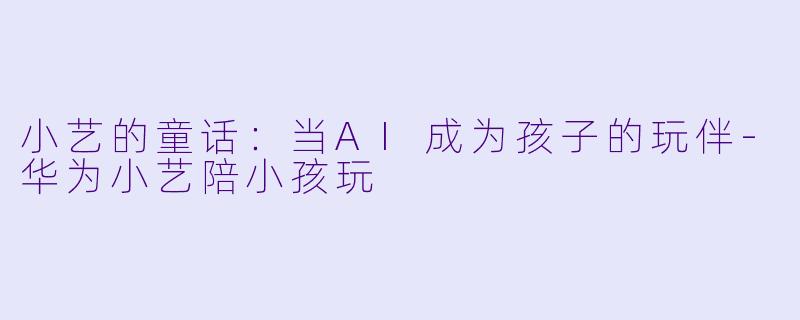 小艺的童话：当AI成为孩子的玩伴-华为小艺陪小孩玩