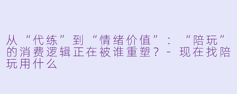 从“代练”到“情绪价值”：“陪玩”的消费逻辑正在被谁重塑？-现在找陪玩用什么