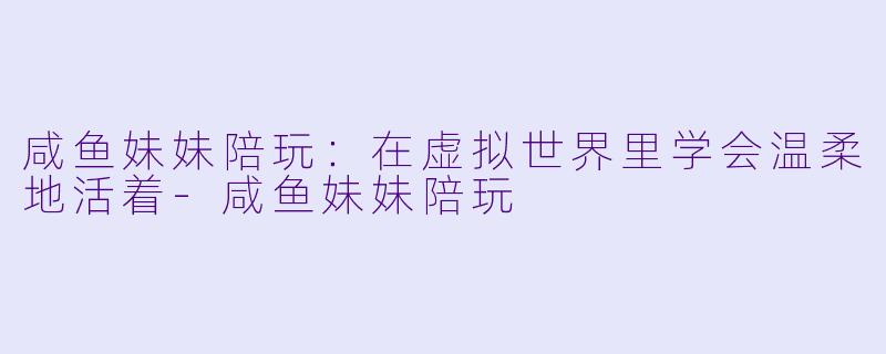 咸鱼妹妹陪玩：在虚拟世界里学会温柔地活着