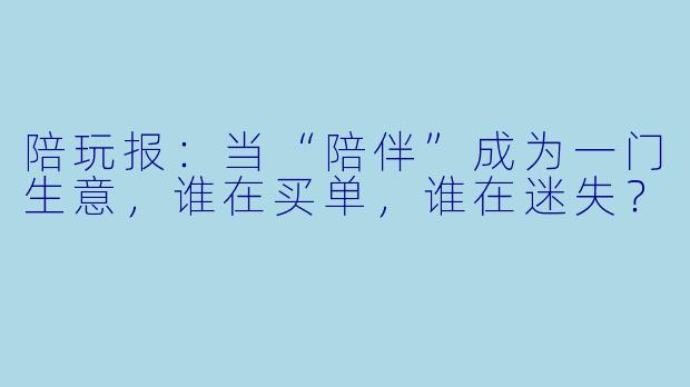 陪玩报:当“陪伴”成为一门生意,谁在买单,谁在迷失?