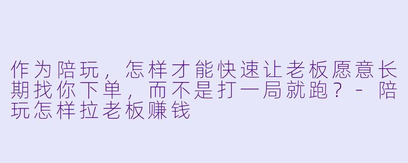 作为陪玩,怎样才能快速让老板愿意长期找你下单,而不是打一局就跑?-陪玩怎样拉老板赚钱