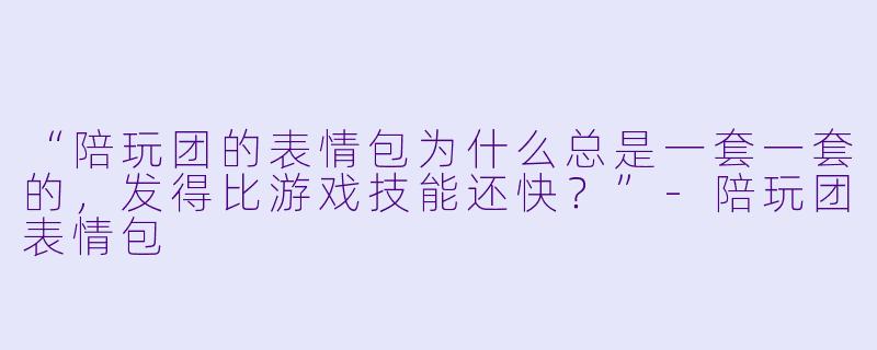“陪玩团的表情包为什么总是一套一套的，发得比游戏技能还快？”-陪玩团表情包