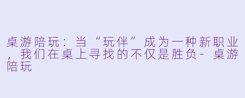 桌游陪玩：当“玩伴”成为一种新职业，我们在桌上寻找的不仅是胜负-桌游陪玩