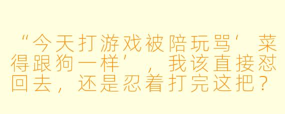 “今天打游戏被陪玩骂‘菜得跟狗一样’，我该直接怼回去，还是忍着打完这把？”
