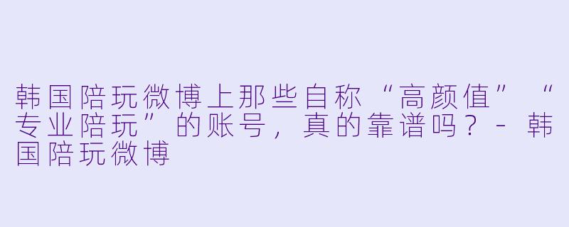 韩国陪玩微博上那些自称“高颜值”“专业陪玩”的账号，真的靠谱吗？-韩国陪玩微博