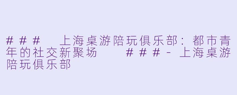 ###
上海桌游陪玩俱乐部:都市青年的社交新聚场
###-上海桌游陪玩俱乐部