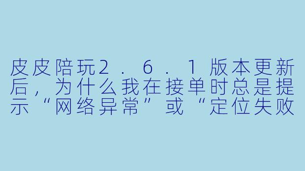 皮皮陪玩2.6.1版本更新后，为什么我在接单时总是提示“网络异常”或“定位失败”？-皮皮陪玩2.6.1