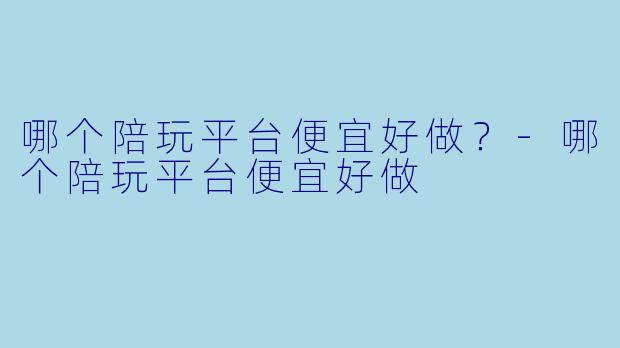 哪个陪玩平台便宜好做?-哪个陪玩平台便宜好做