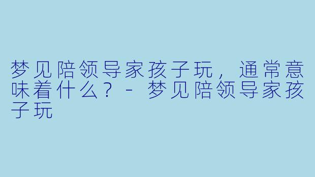 梦见陪领导家孩子玩，通常意味着什么？-梦见陪领导家孩子玩