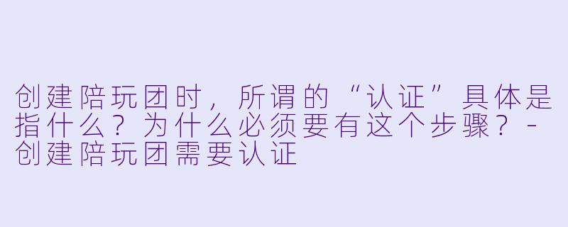 创建陪玩团时，所谓的“认证”具体是指什么？为什么必须要有这个步骤？-创建陪玩团需要认证