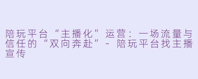 陪玩平台“主播化”运营：一场流量与信任的“双向奔赴”-陪玩平台找主播宣传