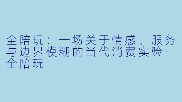 全陪玩：一场关于情感、服务与边界模糊的当代消费实验-全陪玩