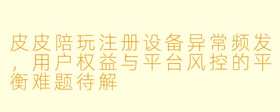 皮皮陪玩注册设备异常频发，用户权益与平台风控的平衡难题待解