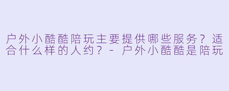 户外小酷酷陪玩主要提供哪些服务?适合什么样的人约?-户外小酷酷是陪玩