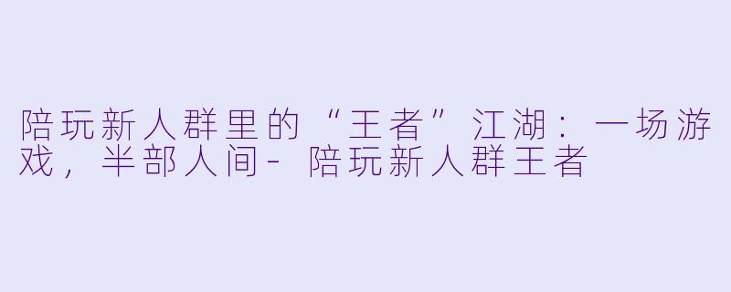 陪玩新人群里的“王者”江湖：一场游戏，半部人间-陪玩新人群王者