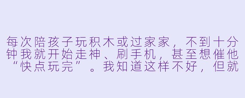 每次陪孩子玩积木或过家家，不到十分钟我就开始走神、刷手机，甚至想催他“快点玩完”。我知道这样不好，但就是控制不住没耐心，该怎么办？