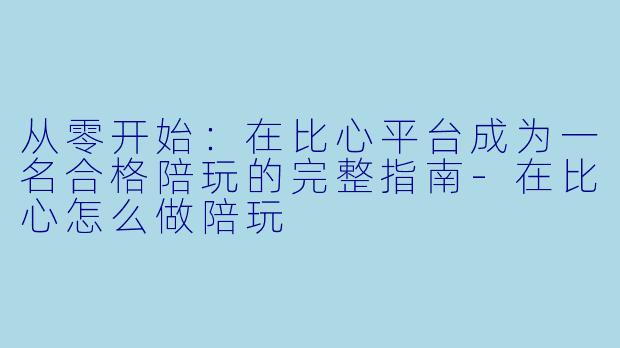 从零开始：在比心平台成为一名合格陪玩的完整指南-在比心怎么做陪玩
