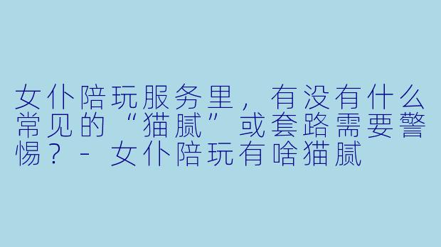 女仆陪玩服务里,有没有什么常见的“猫腻”或套路需要警惕?-女仆陪玩有啥猫腻