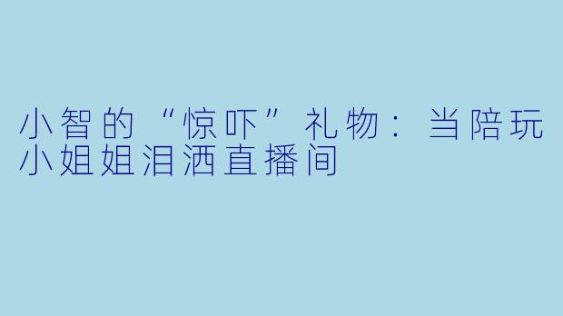 小智的“惊吓”礼物：当陪玩小姐姐泪洒直播间