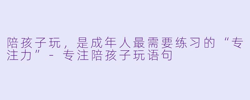 陪孩子玩,是成年人最需要练习的“专注力”-专注陪孩子玩语句