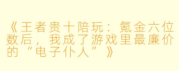 《王者贵十陪玩:氪金六位数后,我成了游戏里最廉价的“电子仆人”》