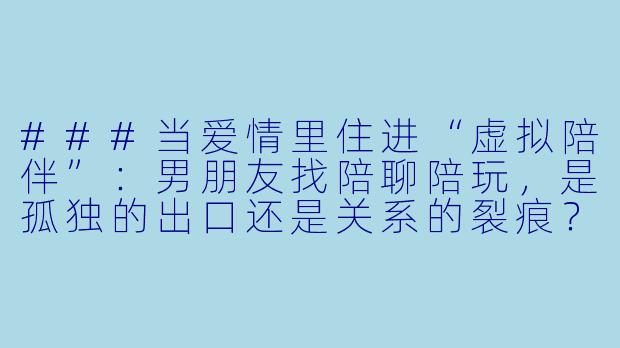 ###当爱情里住进“虚拟陪伴”:男朋友找陪聊陪玩,是孤独的出口还是关系的裂痕?