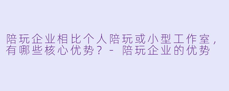陪玩企业相比个人陪玩或小型工作室,有哪些核心优势?-陪玩企业的优势