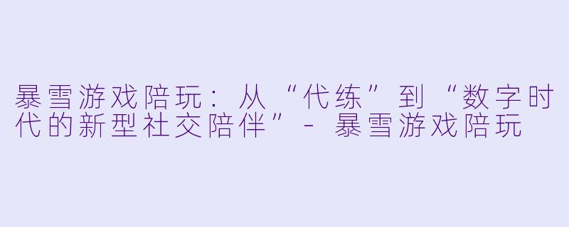 暴雪游戏陪玩：从“代练”到“数字时代的新型社交陪伴”-暴雪游戏陪玩