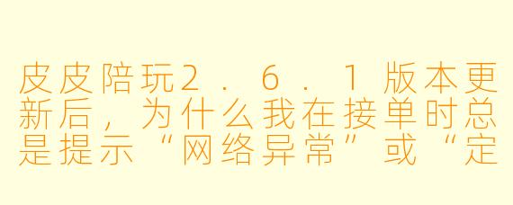 皮皮陪玩2.6.1版本更新后，为什么我在接单时总是提示“网络异常”或“定位失败”？