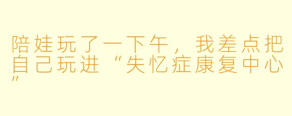 陪娃玩了一下午，我差点把自己玩进“失忆症康复中心”