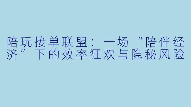 陪玩接单联盟:一场“陪伴经济”下的效率狂欢与隐秘风险