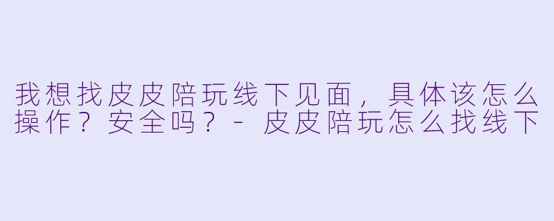 我想找皮皮陪玩线下见面，具体该怎么操作？安全吗？-皮皮陪玩怎么找线下