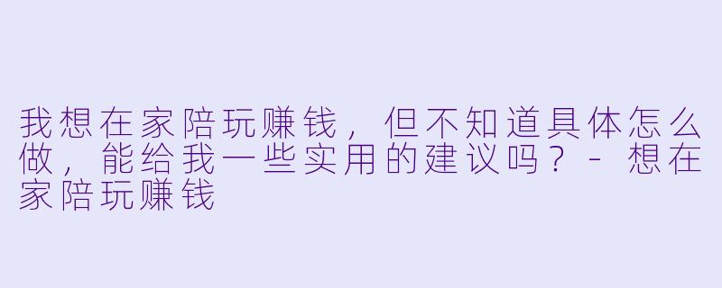我想在家陪玩赚钱,但不知道具体怎么做,能给我一些实用的建议吗?-想在家陪玩赚钱