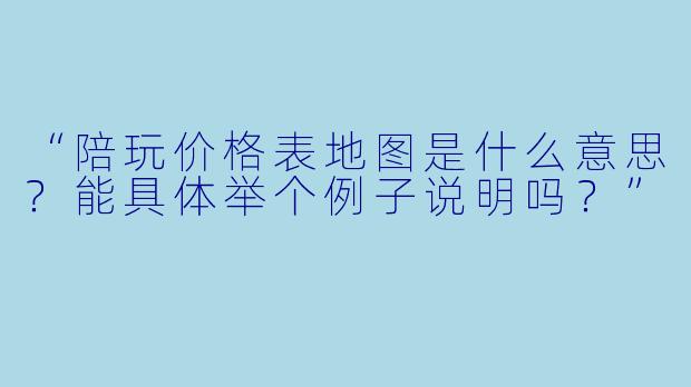“陪玩价格表地图是什么意思?能具体举个例子说明吗?”