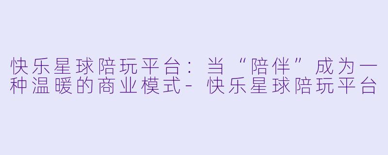 快乐星球陪玩平台：当“陪伴”成为一种温暖的商业模式-快乐星球陪玩平台