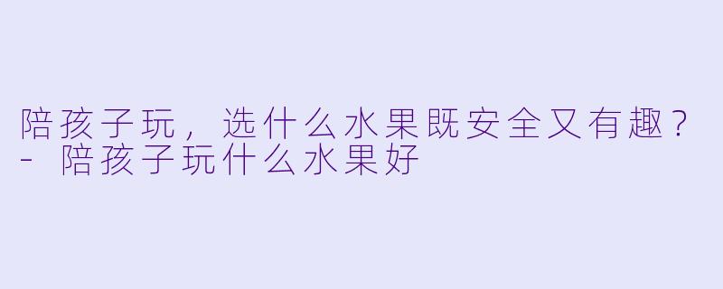 陪孩子玩，选什么水果既安全又有趣？-陪孩子玩什么水果好