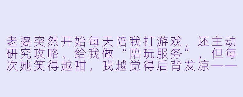 老婆突然开始每天陪我打游戏,还主动研究攻略、给我做“陪玩服务”,但每次她笑得越甜,我越觉得后背发凉——毕竟上次她这么殷勤,还是为了把我新买的显卡偷偷换成她爱豆的代言款。这次她到底图什么?-老婆陪玩知乎小说