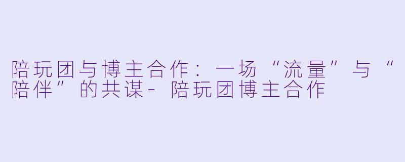 陪玩团与博主合作：一场“流量”与“陪伴”的共谋-陪玩团博主合作