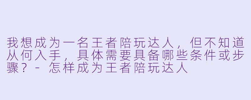 我想成为一名王者陪玩达人,但不知道从何入手,具体需要具备哪些条件或步骤?-怎样成为王者陪玩达人