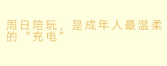 周日陪玩,是成年人最温柔的“充电”