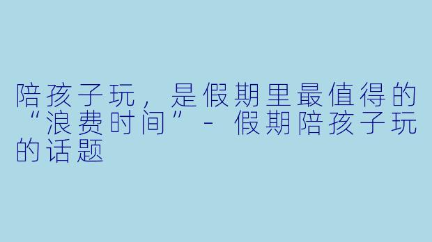 陪孩子玩，是假期里最值得的“浪费时间”-假期陪孩子玩的话题