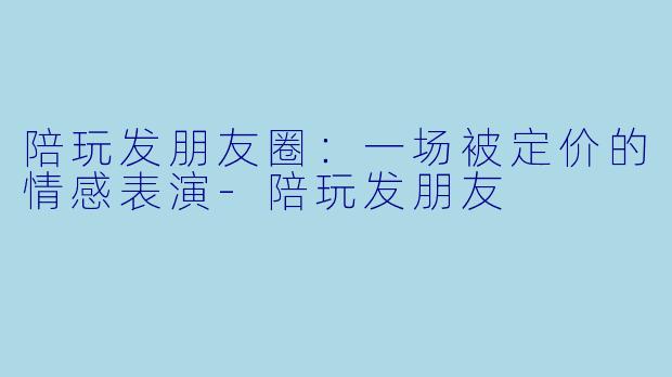 陪玩发朋友圈：一场被定价的情感表演-陪玩发朋友