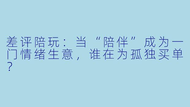 差评陪玩:当“陪伴”成为一门情绪生意,谁在为孤独买单?