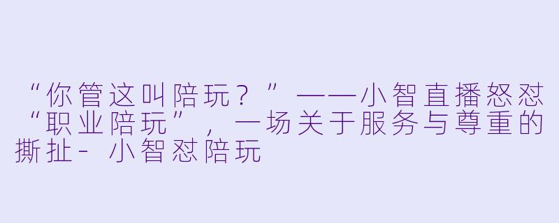 “你管这叫陪玩？”——小智直播怒怼“职业陪玩”，一场关于服务与尊重的撕扯-小智怼陪玩