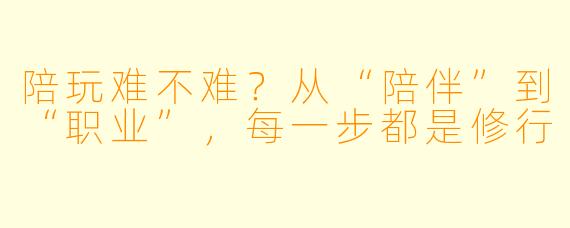 陪玩难不难?从“陪伴”到“职业”,每一步都是修行