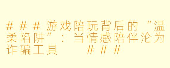 ###游戏陪玩背后的“温柔陷阱”:当情感陪伴沦为诈骗工具
###