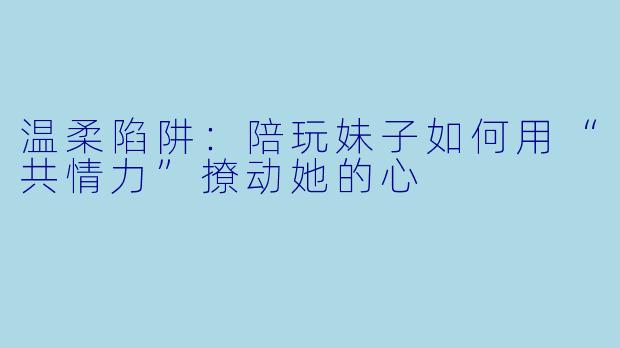 温柔陷阱:陪玩妹子如何用“共情力”撩动她的心