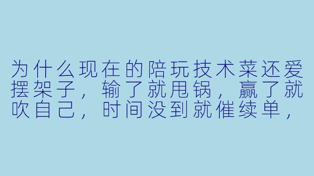 为什么现在的陪玩技术菜还爱摆架子，输了就甩锅，赢了就吹自己，时间没到就催续单，消息半天不回，朋友圈倒是一分钟发三条？