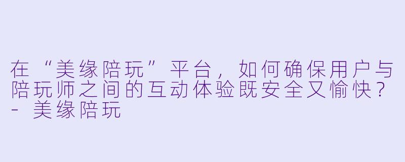 在“美缘陪玩”平台,如何确保用户与陪玩师之间的互动体验既安全又愉快?-美缘陪玩